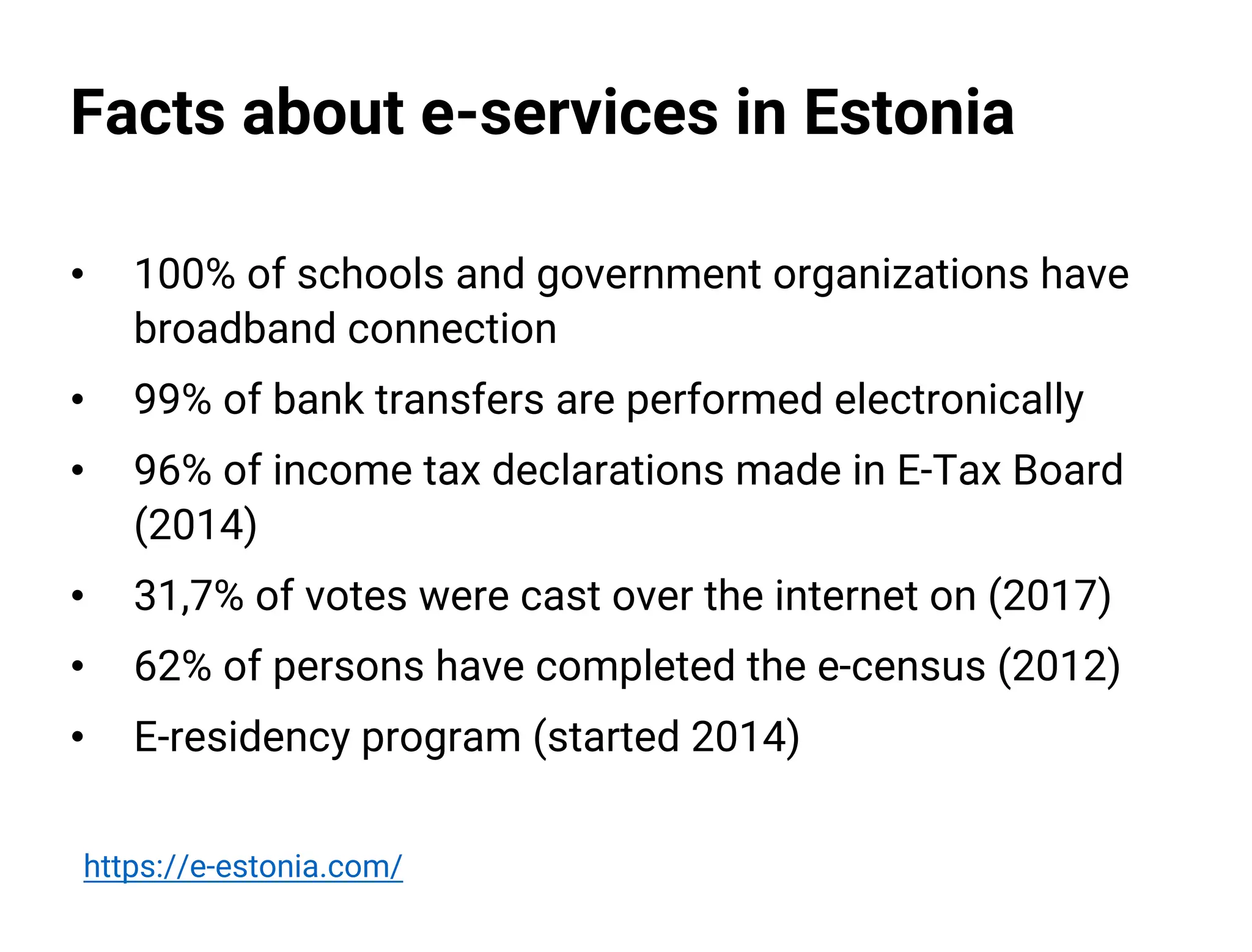 Facts about e-services in Estonia
• 100% of schools and government organizations have
broadband connection
• 99% of bank transfers are performed electronically
• 96% of income tax declarations made in E-Tax Board
(2014)
• 31,7% of votes were cast over the internet on (2017)
• 62% of persons have completed the e-census (2012)
• E-residency program (started 2014)
https://e-estonia.com/
 