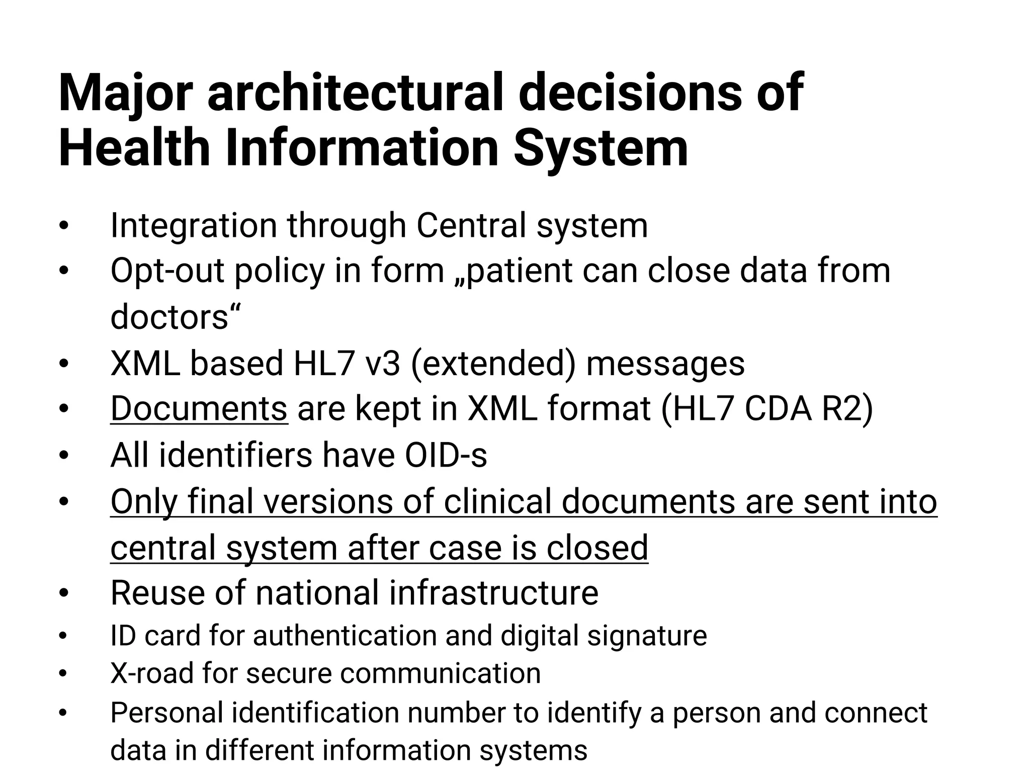 Major architectural decisions of
Health Information System
• Integration through Central system
• Opt-out policy in form „patient can close data from
doctors“
• XML based HL7 v3 (extended) messages
• Documents are kept in XML format (HL7 CDA R2)
• All identifiers have OID-s
• Only final versions of clinical documents are sent into
central system after case is closed
• Reuse of national infrastructure
• ID card for authentication and digital signature
• X-road for secure communication
• Personal identification number to identify a person and connect
data in different information systems
 
