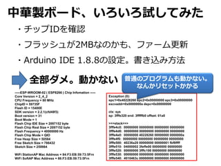 Auܩ`ɡԇƤߤ
?åID_J
?եå夬2MBʤΤ⡢ե`
?Arduino IDE 1.8.8Oz߷
ȫᡣӤʤ
Exception (0):
epc1=0x40228260 epc2=0x00000000 epc3=0x00000000
excvaddr=0x0000000a depc=0x00000000
ctx: sys
sp: 3fffe320 end: 3fffffb0 offset: 01a0
>>>stack>>>
3fffe4c0: 00000000 00000000 00000000 00000000
3fffe4d0: 00000000 00000000 00000000 00000000
3fffe4e0: 00000000 40228260 00000000 0000000a
3fffe4f0: 00000000 00000000 00000000 00000000
3fffe500: 40236a20 00000000 00000001 fbf8ffff
3fffe510: 04000002 3feffe00 00000000 00000000
3fffe520: 00000000 3fffc100 00000000 00000000
3fffe530: 00000000 00000000 00000000 00000000
3fffe540: 4010463c 00000000 00000000 00000000
-----ESP-WROOM-02 ( ESP8266 ) Chip Infomation -----
Core Version = 2_4_2
CPU Frequency = 80 MHz
ChipID = 59735F
Flash ID = 15400E
SDK version = 2.2.1(cfd48f3)
Boot version = 31
Boot Mode = 1
Flash Chip IDE Size = 2097152 byte
Flash Chip Real Size = 2097152 byte
Flash Frequency = 40000000 Hz
Flash Chip Mode = QIO
Free Heap Size = 50584
Free Sketch Size = 786432
Sketch Size = 259984
WiFi StationAP Mac Address = 84:F3:EB:59:73:5Frn
WiFi SoftAP Mac Address = 86:F3:EB:59:73:5Frn
ͨΥץӤʤ
ʤ󤫥ꥻåȤ
 