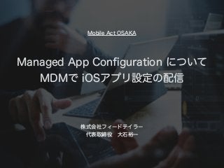 Managed App Conﬁguration について
MDMで iOSアプリ設定の配信
株式会社フィードテイラー
代表取締役 大石裕一
Mobile Act OSAKA
 