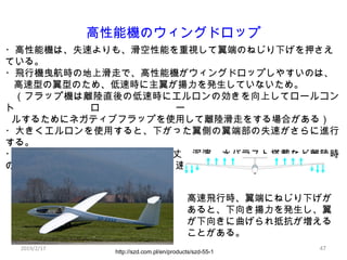 47
高性能機のウィングドロップ
・高性能機は、失速よりも、滑空性能を重視して翼端のねじり下げを押さえ
ている。
・飛行機曳航時の地上滑走で、高性能機がウィングドロップしやすいのは、
高速型の翼型のため、低速時に主翼が揚力を発生していないため。...