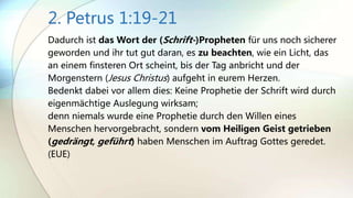 2. Petrus 1:19-21
Dadurch ist das Wort der (Schrift-)Propheten für uns noch sicherer
geworden und ihr tut gut daran, es zu beachten, wie ein Licht, das
an einem finsteren Ort scheint, bis der Tag anbricht und der
Morgenstern (Jesus Christus) aufgeht in eurem Herzen.
Bedenkt dabei vor allem dies: Keine Prophetie der Schrift wird durch
eigenmächtige Auslegung wirksam;
denn niemals wurde eine Prophetie durch den Willen eines
Menschen hervorgebracht, sondern vom Heiligen Geist getrieben
(gedrängt, geführt) haben Menschen im Auftrag Gottes geredet.
(EUE)
 