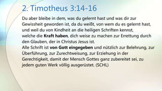 2. Timotheus 3:14-16
Du aber bleibe in dem, was du gelernt hast und was dir zur
Gewissheit geworden ist, da du weißt, von wem du es gelernt hast,
und weil du von Kindheit an die heiligen Schriften kennst,
welche die Kraft haben, dich weise zu machen zur Errettung durch
den Glauben, der in Christus Jesus ist.
Alle Schrift ist von Gott eingegeben und nützlich zur Belehrung, zur
Überführung, zur Zurechtweisung, zur Erziehung in der
Gerechtigkeit, damit der Mensch Gottes ganz zubereitet sei, zu
jedem guten Werk völlig ausgerüstet. (SCHL)
 