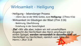 Wirksamkeit - Heiligung
• Heiligung – lebenslanger Prozess
• «Denn das ist der Wille Gottes, eure Heiligung» (1Thess 4:3a)
• Wirksamkeit im Gläubigen der Bibel (2Tim 3:16)
• Belehrung, Überführung
• Erziehung in der Gerechtigkeit
• Ziel: «Wir alle aber, indem wir mit unverhülltem
Angesicht die Herrlichkeit des Herrn anschauen wie in
einem Spiegel, werden verwandelt in dasselbe Bild von
Herrlichkeit zu Herrlichkeit, nämlich vom Geist des
Herrn.» 2Kor 3:18
 