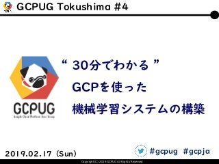 Copyright(C) 2019 GCPUG All Rights Reserved
2019.02.17（Sun）
“ 30分でわかる ”
GCPを使った
機械学習システムの構築
GCPUG Tokushima #4
#gcpug #gcpja
 