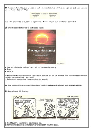 28. A palavra trabalho, que aparece no texto, é um substantivo primitivo, ou seja, ela pode dar origem a
um substantivo derivado. Veja:
Que outra palavra do texto, somada à partícula – dor, dá origem a um substantivo derivado?
29. Observe os substantivos do texto desta figura:
a) Crie um substantivo derivado para cada um destes substantivos:
 Brasil
 Espaço
b) Quinta-feira é um substantivo composto e designa um dia da semana. Que outros dias da semana
também são substantivos compostos?
c) Indique dois substantivos próprios existentes no texto.
30. Crie substantivos abstratos a partir destas palavras: delicado, tranquilo, rico, castigar, atacar.
31. Leia a tira de Dik Browner:
a) Identifique três substantivos abstratos na tira.
b) Forme um substantivo abstrato com o verbo casar, do último balão.
 