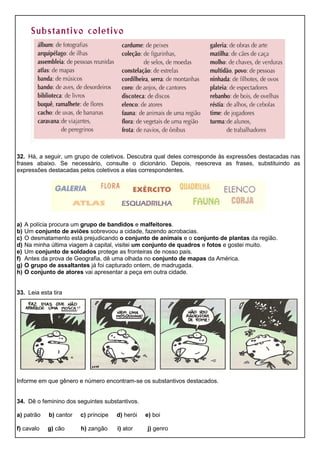 32. Há, a seguir, um grupo de coletivos. Descubra qual deles corresponde às expressões destacadas nas
frases abaixo. Se necessário, consulte o dicionário. Depois, reescreva as frases, substituindo as
expressões destacadas pelos coletivos a elas correspondentes.
a) A polícia procura um grupo de bandidos e malfeitores.
b) Um conjunto de aviões sobrevoou a cidade, fazendo acrobacias.
c) O desmatamento está prejudicando o conjunto de animais e o conjunto de plantas da região.
d) Na minha última viagem à capital, visitei um conjunto de quadros e fotos e gostei muito.
e) Um conjunto de soldados protege as fronteiras de nosso país.
f) Antes da prova de Geografia, dê uma olhada no conjunto de mapas da América.
g) O grupo de assaltantes já foi capturado ontem, de madrugada.
h) O conjunto de atores vai apresentar a peça em outra cidade.
33. Leia esta tira
Informe em que gênero e número encontram-se os substantivos destacados.
34. Dê o feminino dos seguintes substantivos.
a) patrão b) cantor c) príncipe d) herói e) boi
f) cavalo g) cão h) zangão i) ator j) genro
 