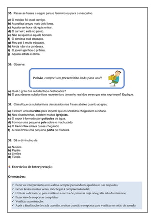 35. Passe as frases a seguir para o feminino ou para o masculino.
a) O médico foi cruel comigo.
b) A poetisa lançou mais dois livros.
c) Aquela senhora não quis entrar.
d) O carneiro está no pasto.
e) Não sei quem é aquele homem.
f) O dentista está atrasado.
g) Meu pai é muito educado.
h) Ainda não vi a condessa.
i) O jovem ganhou o prêmio.
j) Aquela artista é ótima.
36. Observe:
Paizão, comprei um presentinho lindo para você!
a) Qual o grau dos substantivos destacados?
b) O grau desses substantivos representa o tamanho real dos seres que eles exprimem? Explique.
37. Classifique os substantivos destacados nas frases abaixo quanto ao grau:
a) Fizeram uma muralha para impedir que os soldados chegassem à cidade.
b) Nas cidadezinhas, existem muitas igrejolas.
c) O vapor é formado por gotículas de água.
d) Formou uma pequena pele sobre o machucado.
e) O trenzinho estava quase chegando.
f) A casa tinha uma pequena porta de madeira.
38. Dê o diminutivo de:
a) Nuvens
b) Papéis
c) Limões
d) Túneis
Exercícios de Interpretação
Orientações:
 Fazer as interpretações com calma, sempre pensando na qualidade das respostas;
 Ler os textos muitas vezes, até chegar à compreensão total;
 Utilizar o dicionário para verificar a escrita de palavras cuja ortografia não dominamos;
 Fazer uso de respostas completas;
 Verificar a pontuação;
 Após a finalização de cada questão, revisar questão e resposta para verificar se estão de acordo.
 