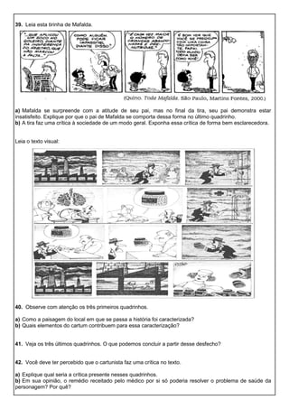 39. Leia esta tirinha de Mafalda.
a) Mafalda se surpreende com a atitude de seu pai, mas no final da tira, seu pai demonstra estar
insatisfeito. Explique por que o pai de Mafalda se comporta dessa forma no último quadrinho.
b) A tira faz uma crítica à sociedade de um modo geral. Exponha essa crítica de forma bem esclarecedora.
Leia o texto visual:
40. Observe com atenção os três primeiros quadrinhos.
a) Como a paisagem do local em que se passa a história foi caracterizada?
b) Quais elementos do cartum contribuem para essa caracterização?
41. Veja os três últimos quadrinhos. O que podemos concluir a partir desse desfecho?
42. Você deve ter percebido que o cartunista faz uma crítica no texto.
a) Explique qual seria a crítica presente nesses quadrinhos.
b) Em sua opinião, o remédio receitado pelo médico por si só poderia resolver o problema de saúde da
personagem? Por quê?
 