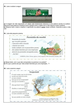 43. Leia o outdoor a seguir.
a) A imagem da mão segurando um objeto está diretamente relaciona a uma palavra escrita no outdoor.
Mencione essa palavra e explique qual a relação entre o objeto que a mão segura e esse vocábulo.
b) Observe todo o texto e explore o significado da palavra apaga nesse contexto, trazendo-a para a vida
real.
44. Leia este pequeno poema.
a) Nesse texto, com o que são comparados os poemas e os poetas?
b) Por que o poema diz que “eles andam famintos por uma inspiração...”?
45. Leia o poema a seguir.
 