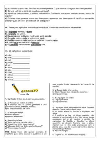 a) No início do poema, o eu lírico fala de uma tempestade. O que anuncia a chegada dessa tempestade?
b) Como o eu lírico se sente ao perceber a ventania?
c) A partir de certo momento, o eu lírico se tranquiliza. Qual trecho marca essa mudança em seu estado de
espírito?
d) Podemos dizer que esse poema tem duas partes, separadas pela frase que você identificou na questão
anterior. Quais emoções predominam em cada parte?
46. Passe para o plural os substantivos destacados, fazendo as concordâncias necessárias:
a) A explosão danificou o barril.
b) A mancha era visível.
c) O pajem pegou o álbum e mostrou ao gentil alemão.
d) O espião pegou o dólar e fugiu com a espiã.
e) O órfão espantou o cão, entrou na padaria e comprou o pão.
f) A jovem atriz resolveu a difícil questão.
g) O caminhão transportava o trabalhador rural.
47. Dê o plural dos substantivos:
a) mês:__________________
b) item:__________________
c) mal:__________________
d) pincel:________________
e) sol:___________________
f) amor:_________________
g) gás:__________________
h) túnel:_________________
i) adeus:________________
j) álbum:________________
k) cônsul:________________
1. Significado: “ônibus aberto com bancos paralelos.”
2. a) Pessoas que cuidam de jardins.
b) A diferença está no gênero, jardineiro é uma
palavra masculina e jardineira, feminina.
c) As abreviaturas são: s.f. e s.m.
3. a) ladroagem e lagar.
b) lagarta e lagarto.
c) lagostim e lagrimejar.
4. Sugestões de falas:
a) “Agora é só mirar e acertar o alvo.”
b) “Nossa! Essa foi por pouco mesmo!”
c) “Não gosta de brincar de tiro ao alvo, Haroldo?”
d) “Tire-me daqui, Haroldo!”
OBS: Essas frases são apenas exemplos. É
importante que o aluno observe os quadrinhos e crie
suas próprias frases, obedecendo ao comando da
questão.
5. a) Cavalo; dado; olhar; dentes.
b) Ditado: “Cavalo dado não se olha os dentes.”
c) Linguagem mista.
6. a) Linguagem não verbal.
b) Linguagem verbal.
c) Linguagem mista.
7.
a) Linguagem verbal e linguagem não verbal. Também
podemos chamar de linguagem mista.
b) No último, apenas foi utilizada a linguagem não
verbal.
c) A ausência de fala, no último quadrinho, não
prejudica a compreensão da tira, visto que as figuras
conseguem, por si só, construir o sentido. As
expressões de Mafalda e Manolito, no último
quadrinho, ao olharem fixamente para o globo,
mostram que os dois estão preocupados com o
planeta terra, pois ele é quem representa o doente,
mencionado por Mafalda.
d) As duas crianças.
8. “A gente foi... ou Nós fomos ao shopping.”
 