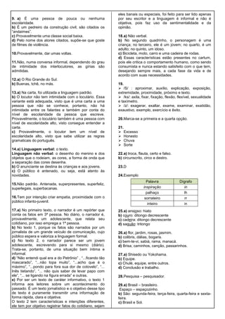 9. a) É uma pessoa de pouca ou nenhuma
escolaridade.
b) É um pedreiro da construção civil; são citados os
“andaimes”.
c) Provavelmente uma classe social baixa.
d) Pelo nome dos atores citados, supõe-se que goste
de filmes de violência.
10.Provavelmente, dar umas voltas.
11.Não, numa conversa informal, dependendo do grau
de intimidade dos interlocutores, as gírias são
admitidas.
12.a) O Rio Grande do Sul.
b) Buenas, tchê, no más.
13.a) Na carta, foi utilizada a linguagem padrão.
b) O locutor não tem intimidade com o locutário. Essa
variante está adequada, visto que é uma carta a uma
pessoa que não se conhece, portanto, não há
intimidade entre os falantes e também por conta do
nível de escolaridade da pessoa que escreve.
Provavelmente, o locutário também é uma pessoa com
nível de escolaridade alto, visto consegue entender a
carta.
c) Provavelmente, o locutor tem um nível de
escolaridade alto, visto que sabe utilizar as regras
gramaticais do português.
14.a) Linguagem verbal: o texto.
Linguagem não verbal: o desenho do menino e dos
objetos que o rodeiam, as cores, a forma de onda que
a separação das cores desenha.
b) O anunciante se destina às crianças e aos jovens.
c) O público é antenado, ou seja, está atento às
novidades.
15.Não padrão. Antenada, superpresentes, superfeliz,
superlegais, superbacanas.
16.Tem por intenção criar empatia, proximidade com o
público infanto-juvenil.
17.a) No primeiro texto, o narrador é um repórter que
conta os fatos em 3ª pessoa. No diário, o narrador é,
provavelmente, um adolescente, que relata seu
cotidiano, por isso emprega a 1ª pessoa.
b) No texto 1, porque os fatos são narrados por um
jornalista de um grande veículo de comunicação, cujo
público espera e valoriza a linguagem formal.
c) No texto 2, o narrador parece ser um jovem
adolescente, escrevendo para si mesmo (diário).
Trata-se, portanto, de uma situação bem íntima e
informal.
d) “Não entendi qual era a do Petrônio” , “...ficando tão
mascarado”, “...não topa muito”, “...acho que é o
máximo”, “...pondo para fora sua dor de cotovelo”, “...
Inês tietando”, “... não quis saber de levar papo com
ele”, “... se ligando na figura errada” e outras.
e) Por ser um texto de caráter informativo, o texto 1
informa aos leitores sobre um acontecimento do
passado. É um texto jornalístico e o objetivo desse tipo
de texto é puramente transmitir uma informação de
forma rápida, clara e objetiva.
O texto 2 tem características e intenções diferentes,
ele tem por objetivo registrar fatos do cotidiano, sejam
eles banais ou especiais, foi feito para ser lido apenas
por seu escritor e a linguagem é informal e não é
objetiva, pois faz uso da sentimentalidade e da
opinião.
18.a) Não verbal.
b) No segundo quadrinho, o personagem é uma
criança; no terceiro, ele é um jovem; no quarto, é um
adulto; no quinto, um idoso.
c) Bicicleta, moto, carro e uma cadeira de rodas.
d) Essas características estão presentes no cartum,
pois ele critica o comportamento humano, como sendo
consumista e nunca estando satisfeito com o que tem,
desejando sempre mais, a cada fase da vida e de
acordo com suas necessidades.
19.
 /S/ : aproximar, auxílio, explicação, exposição,
extremidade, proximidade, próximo e texto.
 /ks/: axila, fixar, fixação, flexão, flexível, sexualidade
e taxímetro.
 /z/: exagerar, exaltar, exame, examinar, exatidão,
exaustivo, exemplo, exercício e êxito.
20.Marca-se a primeira e a quarta opção.
21.
 Excesso
 Honesto
 Chuva
 Sorte
22.a) troca, flauta, certo e falso.
b) circunscrito, circo e destro.
23.D
24.Exemplo
25.a) ansioso: hiato
b) couro: ditongo decrescente
c) cadeira: ditongo decrescente
d) saguão: tritongo
26.a) flor, jardim, rosas, jasmim.
b) colibris, dálias, bogaris.
c) bem-te-vi, sabiá, rama, manacá.
d) Brisa, caminhos, canção, passarinhos.
27.a) Shisedo ou Yokohama.
b) Equipe.
c) Chulé, equipe, entre outros.
d) Conclusão e trabalho.
28.Pesquisa – pesquisador.
29.a) Brasil – brasileiro.
Espaço – espaçozinho.
b) São: segunda-feira, terça-feira, quarta-feira e sexta-
feira.
c) Brasil e Sol.
Palavra Dígrafo
inspiração in
palhaço lh
sorrateiro rr
inteiro in
 