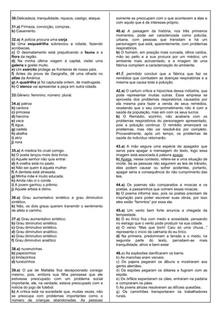 30.Delicadeza, tranquilidade, riqueza, castigo, ataque.
31.a) Firmeza, convicção, compras.
b) Casamento.
32.a) A polícia procura uma corja.
b) Uma esquadrilha sobrevoou a cidade, fazendo
acrobacias.
c) O desmatamento está prejudicando a fauna e a
flora da região.
d) Na minha última viagem à capital, visitei uma
galeria e gostei muito.
e) Um exército protege as fronteiras de nosso país.
f) Antes da prova de Geografia, dê uma olhada no
atlas da América.
g) A quadrilha já foi capturada ontem, de madrugada.
h) O elenco vai apresentar a peça em outra cidade.
33.Gênero: feminino; número: plural.
34.a) patroa
b) cantora
c) princesa
d) heroína
e) vaca
f) égua
g) cadela
h) abelha
i) atriz
j) nora
35.a) A médica foi cruel comigo.
b) O poeta lançou mais dois livros.
c) Aquele senhor não quis entrar.
d) A ovelha está no pasto.
e) Não sei quem é aquela mulher.
f) A dentista está atrasada.
g) Minha mãe é muito educada.
h) Ainda não vi o conde.
i) A jovem ganhou o prêmio.
j) Aquele artista é ótimo.
36.a) Grau aumentativo sintético e grau diminutivo
sintético.
b) Não, os dois graus querem transmitir o sentimento
de afeto e carinho.
37.a) Grau aumentativo sintético.
b) Grau diminutivo sintético.
c) Grau diminutivo sintético.
d) Grau diminutivo analítico.
e) Grau diminutivo sintético.
f) Grau diminutivo analítico
38.a) nuvenzinhas.
b) papeizinhos
c) limõezinhos
d) tuneizinhos
39.a) O pai de Mafalda fica decepcionado consigo
mesmo, pois, embora sua filha pensasse que ele
estivesse preocupado com um problema social
importante, ele, na verdade, estava preocupado com a
notícia do jogo de futebol.
b) A crítica está na sociedade que, muitas vezes, não
se preocupa com problemas importantes como o
número de crianças abandonadas. As pessoas
somente se preocupam com o que acontecem a elas e
com aquilo que é de interesse próprio.
40.a) A paisagem da história, nos três primeiros
momentos, pode ser caracterizada como poluída,
urbana, com pessoas que transitam e há um
personagem que está, aparentemente, com problemas
respiratórios.
b) O homem, em posição mais curvada, olhos caídos,
mão ao peito e a sua procura por um médico; um
ambiente mais acinzentado; e a imagem de uma
fábrica compõem a caracterização do ambiente.
41.É permitido concluir que a fábrica que faz os
remédios que combatem as doenças respiratórias e a
mesma que causa toda a poluição.
42.a) O cartum critica a hipocrisia dessa indústria, que
pode representar muitas outras. Essa empresa se
aproveita dos problemas respiratórios causados por
ela mesma para fazer a venda de seus remédios,
revelando que o seu comprometimento não é com a
saúde da população, mas sim com os seus lucros.
b) O Remédio, sozinho, não acabaria com os
problemas respiratórios do personagem apresentado,
pois a poluição continua. O remédio amenizará os
problemas, mas não vai resolvê-los por completo.
Provavelmente, após um tempo, os problemas de
saúde do indivíduo retornarão.
43.a) A mão segura uma espécie de apagador que
serve para apagar a mensagem do texto, logo essa
imagem está associada à palavra apaga.
b) Apaga, nesse contexto, refere-se a uma situação de
morte. Se as pessoas não seguirem as leis de trânsito,
elas podem causar ou sofrer acidentes, portanto,
apagar seria a consequência do não cumprimento das
leis.
44.a) Os poemas são comparados a moscas e os
poetas, a passarinhos que comem essas moscas.
b) O poema informa isso, pois os poetas precisam de
inspiração para poder escrever suas obras, por isso
eles estão “famintos” por essa ela.
45.a) Um vento bem forte anuncia a chegada da
tempestade.
b) O eu lírico fica com medo e ansiedade, pensando
no estrago que o vento pode produzir na sua cidade.
c) O verso “Mas que bom! Caiu só uma chuva...”
representa o início da calmaria do eu lírico.
d) Na primeira, predominam a tensão e o medo; na
segunda parte do texto, percebem-se mais
tranquilidade, alívio e bem-estar.
46.a) As explosões danificaram os barris.
b) As manchas eram visíveis.
c) Os pajens pegaram os álbuns e mostraram aos
gentis alemães.
d) Os espiões pegaram os dólares e fugiram com as
espiãs.
e) Os órfãos espantaram os cães, entraram na padaria
e compraram os pães.
f) As jovens atrizes resolveram as difíceis questões.
g) Os caminhões transportaram os trabalhadores
rurais.
 