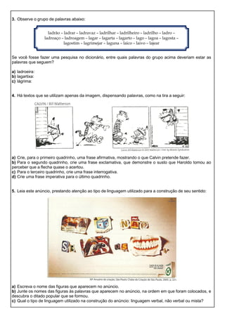 3. Observe o grupo de palavras abaixo:
Se você fosse fazer uma pesquisa no dicionário, entre quais palavras do grupo acima deveriam estar as
palavras que seguem?
a) ladroeira:
b) lagartixa:
c) lágrima:
4. Há textos que se utilizam apenas da imagem, dispensando palavras, como na tira a seguir:
a) Crie, para o primeiro quadrinho, uma frase afirmativa, mostrando o que Calvin pretende fazer.
b) Para o segundo quadrinho, crie uma frase exclamativa, que demonstre o susto que Haroldo tomou ao
perceber que a flecha quase o acertou.
c) Para o terceiro quadrinho, crie uma frase interrogativa.
d) Crie uma frase imperativa para o último quadrinho.
5. Leia este anúncio, prestando atenção ao tipo de linguagem utilizado para a construção de seu sentido:
a) Escreva o nome das figuras que aparecem no anúncio.
b) Junte os nomes das figuras às palavras que aparecem no anúncio, na ordem em que foram colocados, e
descubra o ditado popular que se formou.
c) Qual o tipo de linguagem utilizado na construção do anúncio: linguagem verbal, não verbal ou mista?
ladrão – ladrar – ladravaz – ladrilhar – ladrilheiro – ladrilho – ladro –
ladroaço – ladroagem – lagar – lagarta – lagarto – lago – lagoa – lagosta –
lagostim – lagrimejar – laguna – laico – laivo – lajear
 