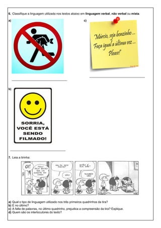 6. Classifique a linguagem utilizada nos textos abaixo em linguagem verbal, não verbal ou mista.
a) c)
b)
7. Leia a tirinha:
a) Qual o tipo de linguagem utilizado nos três primeiros quadrinhos da tira?
b) E no último?
c) A falta de palavras, no último quadrinho, prejudica a compreensão da tira? Explique.
d) Quem são os interlocutores do texto?
 