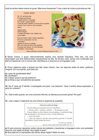 Você se lembra desta música do grupo “Mamonas Assassinas”? Leia a letra da música produzida por ele:
8. Nessa música, o grupo intencionalmente explora uma variante linguística. Para isso, cria uma
personagem que teria determinadas características de fala. No terceiro verso, temos uma construção que
está em desacordo com a norma culta. Identifique-a e reescreva-a na linguagem culta.
9. Pouco sabemos sobre a pessoa que fala nessa música, mas, por algumas pistas do texto, podemos
imaginar. Em sua opinião, qual deve ser:
a) o grau de escolaridade dela?
b) a profissão?
c) a classe social a que ela pertence?
d) os filmes a que normalmente ela assiste
10. No 3º verso da 3ª estrofe, é empregada uma gíria: “uns rolezinho”. Qual o sentido dessa expressão, a
partir do contexto?
11. Está errado quando, em uma conversa informal, os falantes pronunciam gírias? Por quê?
12. Leia a seguir o fragmento de uma crônica e responda às questões.
a) O autor procurou reproduzir certas marcas da oralidade e caracterizar a linguagem como uma variedade
típica de uma região do Brasil. Que região é essa?
b) Que palavras ou expressões são típicas dessa região? Retire do texto.
 