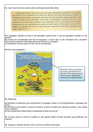 13. Leia o trecho de uma carta de amor escrita pelo poeta Olavo Bilac:
a) A linguagem utilizada na carta é uma linguagem verbal escrita. O tipo de linguagem é padrão ou não
padrão?
b) Levando em consideração esse tipo de linguagem, o locutor tem ou não intimidade com o locutário?
Essa variante linguística está adequada ao tipo de texto e à situação?
c) Caracterize o locutor quanto ao seu nível de escolaridade.
Observe esta propaganda:
14. Responda:
a) Identifique os elementos que correspondem à linguagem verbal e os correspondentes à linguagem não
verbal.
b) Identifique a que público o anúncio se destina, a partir da análise dos elementos verbais e não verbais
que o compõem.
c) Que característica desse público é destacada no texto do anúncio?
15. A língua usada no anúncio é padrão ou não padrão? Retire do texto exemplos que justifiquem sua
resposta.
16. Explique a intenção de quem criou o anúncio ao utilizar essa língua.
Presentes de ler, presentes
de ouvir, presentes de se
divertir. Uma supercoleção
de presentes superlegais
com preços superbacanas.
 
