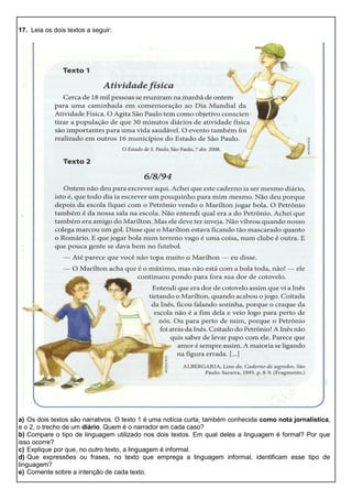 17. Leia os dois textos a seguir:
a) Os dois textos são narrativos. O texto 1 é uma notícia curta, também conhecida como nota jornalística,
e o 2, o trecho de um diário. Quem é o narrador em cada caso?
b) Compare o tipo de linguagem utilizado nos dois textos. Em qual deles a linguagem é formal? Por que
isso ocorre?
c) Explique por que, no outro texto, a linguagem é informal.
d) Que expressões ou frases, no texto que emprega a linguagem informal, identificam esse tipo de
linguagem?
e) Comente sobre a intenção de cada texto.
 