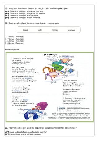 20. Marque as alternativas corretas em relação a esta mudança: galo - gelo.
( A ) Ocorreu a alteração de apenas uma letra.
( B ) Ocorreu a alteração de apenas um fonema.
( C ) Ocorreu a alteração de duas letras.
( D ) Ocorreu a alteração de dois fonemas.
21. Associe cada palavra do quadro à explicação correspondente.
 7 letras, 5 fonemas:
 7 letras, 6 fonemas:
 5 letras, 4 fonemas:
 5 letras, 5 fonemas:
Leia este poema:
22. Nos trechos a seguir, quais são as palavras que possuem encontros consonantais?
a) “Troca o certo pelo falso, toca flauta de bisonho”
b) “Circunscrito ao circo o palhaço é destro.”
 