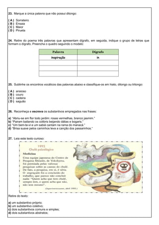 23. Marque a única palavra que não possui ditongo:
( A ) Sorrateiro
( B ) Ensaia
( C ) Maior
( D ) Pirueta
24. Retire do poema três palavras que apresentam dígrafo, em seguida, indique o grupo de letras que
formam o dígrafo. Preencha o quadro seguindo o modelo:
25. Sublinhe os encontros vocálicos das palavras abaixo e classifique-os em hiato, ditongo ou tritongo:
( A ) ansioso
( B ) couro
( C ) cadeira
( D ) saguão
26. Reconheça e escreva os substantivos empregados nas frases:
a) “Abriu-se em flor todo jardim: rosas vermelhas, branco jasmim.”
b) “Pairam bailando os colibris beijando dálias e bogaris.”
c) “Um bem-te-vi e um sabiá cantam na rama do manacá.”
d) “Brisa suave pelos caminhos leva a canção dos passarinhos.”
27. Leia este texto curioso:
Retire do texto:
a) um substantivo próprio;
b) um substantivo coletivo;
c) dois substantivos comuns e simples;
d) dois substantivos abstratos;
Palavra Dígrafo
inspiração in
 