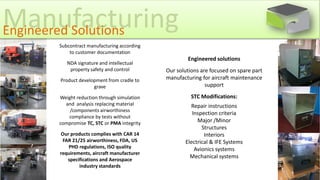 Engineered solutions
Our solutions are focused on spare part
manufacturing for aircraft maintenance
support
STC Modifications:
Repair instructions
Inspection criteria
Major /Minor
Structures
Interiors
Electrical & IFE Systems
Avionics systems
Mechanical systems
ManufacturingEngineered Solutions
Subcontract manufacturing according
to customer documentation
NDA signature and intellectual
property safety and control
Product development from cradle to
grave
Weight reduction through simulation
and analysis replacing material
/components airworthiness
compliance by tests without
compromise TC, STC or PMA integrity
Our products complies with CAR 14
FAR 21/25 airworthiness, FDA, US
PHD regulations, ISO quality
requirements, aircraft manufacturer
specifications and Aerospace
industry standards
 