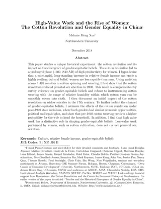 High-Value Work and the Rise of Women:
The Cotton Revolution and Gender Equality in China*
Melanie Meng Xue„
Northwestern University
December 2018
Abstract
This paper studies a unique historical experiment: the cotton revolution and its
impact on the emergence of gender-equitable beliefs. The cotton revolution led to
a prolonged phase (1300-1840 AD) of high productivity for women. I hypothesize
that a substantial, long-standing increase in relative female income can erode a
highly resilient cultural belief: women are less capable than men. Using variation
across 1,489 counties in cotton spinning and weaving, I ﬁrst show that the cotton
revolution reduced prenatal sex selection in 2000. This result is complemented by
survey evidence on gender-equitable beliefs and robust to instrumenting cotton
weaving with the range of relative humidity within which cotton yarn can be
smoothly woven into cloth. I then document an initial impact of the cotton
revolution on widow suicides in the 17th century. To further isolate the channel
of gender-equitable beliefs, I estimate the eﬀects of the cotton revolution under
post-1949 state socialism, where both genders had similar economic opportunities,
political and legal rights, and show that pre-1840 cotton weaving predicts a higher
probability for the wife to head the household. In addition, I ﬁnd that high-value
work has a distinctive role in shaping gender-equitable beliefs. Low-value work
performed by women, such as cotton cultivation, does not correct prenatal sex
selection.
Keywords: Culture, relative female income, gender-equitable beliefs
JEL Codes: Z1 N35 J16 I1
*I thank Paula Giuliano and Joel Mokyr for their detailed comments and feedback. I also thank Douglas
Almond, Matteo Cervellati, David de la Croix, Carl-Johan Dalgaard, Christian Dippel, Matthias Doepke,
Lena Edlund, James Fenske, Raquel Fern´andez, Oded Galor, Claudia Goldin, Pauline Grosjean, Seema Jay-
achandran, Peter Sandholt Jensen, Saumitra Jha, Mark Koyama, James Kung, John Nye, Jessica Pan, Nancy
Qian, Thomas Rawski, Paul Seabright, Chris Udry, Bin Wong, Nico Voigtl¨ander, seminar and workshop
participants at Arizona, Barcelona GSE Summer Forum, Bologna, Brown, Chapman, Copenhagen, “Deep
Causes of Economic Development” (Utrecht), Northwestern, SUFE, Toulouse IAST, UC Davis, UCLA An-
derson Brown Bag, UCLouvain, UNSW and audiences at ASREC, ASSA, Cliometrics Society, EHA, EHS,
Institutional Analysis Workshop, NASMES, NEUDC, PacDev, WADES and WEHC. I acknowledge ﬁnancial
support from Donorstrust, the Balzan Foundation and the Center for Economic History at Northwestern. An
earlier version of the paper is entitled “Textiles and the Historical Emergence of Gender Equality in China”.
„Postdoctoral Fellow, Department of Economics, Northwestern University. 2211 Campus Drive, Evanston,
IL 60208. Email: melanie.xue@northwestern.edu. Website: http://www.melaniexue.net/
 