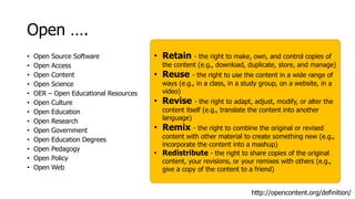 Open ….
• Open Source Software
• Open Access
• Open Content
• Open Science
• OER – Open Educational Resources
• Open Culture
• Open Education
• Open Research
• Open Government
• Open Education Degrees
• Open Pedagogy
• Open Policy
• Open Web
http://opencontent.org/definition/
• Retain - the right to make, own, and control copies of
the content (e.g., download, duplicate, store, and manage)
• Reuse - the right to use the content in a wide range of
ways (e.g., in a class, in a study group, on a website, in a
video)
• Revise - the right to adapt, adjust, modify, or alter the
content itself (e.g., translate the content into another
language)
• Remix - the right to combine the original or revised
content with other material to create something new (e.g.,
incorporate the content into a mashup)
• Redistribute - the right to share copies of the original
content, your revisions, or your remixes with others (e.g.,
give a copy of the content to a friend)
 