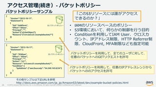 © 2019, Amazon Web Services, Inc. or its Affiliates. All rights reserved. Amazon Confidential and Trademark
アクセス管理(続き）- バケットポリシー
26
{
"Version":"2012-10-17",
"Statement":[
{
"Sid":"AddPerm",
"Effect":"Allow",
"Principal": "*",
"Action":["s3:GetObject"],
"Resource":["arn:aws:s3:::examplebucket/*"]
}]
}
バケットポリシーサンプル
{
"Version": "2012-10-17“,
"Statement": [
{
"Sid": "IPAllow",
"Effect": "Allow",
"Principal": "*",
"Action": "s3:*",
"Resource": "arn:aws:s3:::examplebucket/*",
"Condition": {
“IpAddress”: {“aws:SourceIp”: “54.240.143.0/24”}
}
}]
}
バケットポリシーを利用して、全てのユーザに対して、
任意のバケットへのGETリクエストを許可
バケットポリシーを利用して、任意のIPアドレスレンジから
バケットへののアクセスを許可
その他サンプルは下記URLを参照
http://docs.aws.amazon.com/ja_jp/AmazonS3/latest/dev/example-bucket-policies.html
• IAMのリソースベースのポリシー
• S3環境において、何らかの制御を行う目的
• Conditionを利用してIAM User、クロスカ
ウント、IPアドレス制限、HTTP Referrer制
限、CloudFront, MFA制限なども指定可能
「このS3リソースには誰がアクセス
できるのか？」
S3 バケットポリシー
S3 バケットポリシー
 