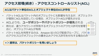 © 2019, Amazon Web Services, Inc. or its Affiliates. All rights reserved. Amazon Confidential and Trademark
アクセス管理(続き）- アクセスコントロールリスト(ACL)
27
• バケットACLはバケット内のオブジェクトにも影響を与えるが、オブジェクト
が個別にACLを設定している場合、オブジェクトACLが優先させる
• ACLよりも、ユーザポリシーやバケットポリシーが優先される
• 例えば、違うアカウントが所有するオブジェクトのアクセス許可を管理する場
合に、オブジェクトACLが有用
• バケットACLを利用するのは、Amazon S3 のログ配信グループに、バケットへ
のアクセスログオブジェクトの書き込みアクセス許可を付与する場合のみ
ACLはバケット単位のACLとオブジェクト単位のACLが存在
＝＞通常は、バケットポリシーを用いましょう
 
