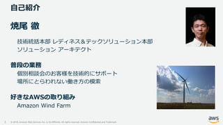© 2019, Amazon Web Services, Inc. or its Affiliates. All rights reserved. Amazon Confidential and Trademark
自己紹介
3
焼尾 徹
技術統括本部 レディネス＆テックソリューション本部
ソリューション アーキテクト
普段の業務
個別相談会のお客様を技術的にサポート
場所にとらわれない働き方の模索
好きなAWSの取り組み
Amazon Wind Farm
 