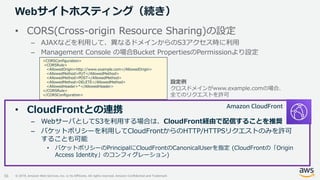 © 2019, Amazon Web Services, Inc. or its Affiliates. All rights reserved. Amazon Confidential and Trademark
Webサイトホスティング（続き）
36
• CORS(Cross-origin Resource Sharing)の設定
– AJAXなどを利用して、異なるドメインからのS3アクセス時に利用
– Management Console の場合Bucket PropertiesのPermissionより設定
• CloudFrontとの連携
– WebサーバとしてS3を利用する場合は、CloudFront経由で配信することを推奨
– バケットポリシーを利用してCloudFrontからのHTTP/HTTPSリクエストのみを許可
することも可能
• バケットポリシーのPrincipalにCloudFrontのCanonicalUserを指定 (CloudFrontの「Origin
Access Identity」のコンフィグレーション)
<CORSConfiguration>
<CORSRule>
<AllowedOrigin>http://www.example.com</AllowedOrigin>
<AllowedMethod>PUT</AllowedMethod>
<AllowedMethod>POST</AllowedMethod>
<AllowedMethod>DELETE</AllowedMethod>
<AllowedHeader>*</AllowedHeader>
</CORSRule>
</CORSConfiguration>
設定例
クロスドメインがwww.example.comの場合、
全てのリクエストを許可
Amazon CloudFront
 