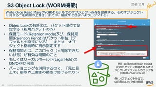 © 2019, Amazon Web Services, Inc. or its Affiliates. All rights reserved. Amazon Confidential and Trademark
S3 Object Lock (WORM機能)
40
Write Once Read Many(WORM)モデルでのオブジェクト保存を提供する。そのオブジェクト
に対する一定期間の上書き、または、削除ができないようロックする。
• Object Lockの有効化は、バケット単位で設
定する（新規バケットのみ）
• 保護モード(Retention Mode)及び、保持期
間(Retention Period)はバケット単位（デ
フォルトの設定になる）、または、オブ
ジェクト格納時に明示指定する
• 保持期間とは、このロック（＝削除できな
い状態）が有効な期間のこと
• もしくはリーガルホールド(Legal Hold)の
ON/OFFが可能
• バージョニングを併用するので、「見た目
上の」削除や上書きの動きは妨げられない
例）30日のRetention Period
（そのバケットに格納されるオブ
ジェクトのデフォルトのロック保
持期間が30日になる）
例）オブジェクト単位で、
60日間のロック保持期間
2018.11月
 