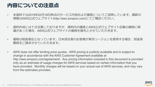 © 2019, Amazon Web Services, Inc. or its Affiliates. All rights reserved. Amazon Confidential and Trademark
内容についての注意点
5
• 本資料では2019年02月19日時点のサービス内容および価格についてご説明しています。最新の
情報はAWS公式ウェブサイト(http://aws.amazon.com)にてご確認ください。
• 資料作成には十分注意しておりますが、資料内の価格とAWS公式ウェブサイト記載の価格に相
違があった場合、AWS公式ウェブサイトの価格を優先とさせていただきます。
• 価格は税抜表記となっています。日本居住者のお客様が東京リージョンを使用する場合、別途消
費税をご請求させていただきます。
• AWS does not offer binding price quotes. AWS pricing is publicly available and is subject to
change in accordance with the AWS Customer Agreement available at
http://aws.amazon.com/agreement/. Any pricing information included in this document is provided
only as an estimate of usage charges for AWS services based on certain information that you
have provided. Monthly charges will be based on your actual use of AWS services, and may vary
from the estimates provided.
 