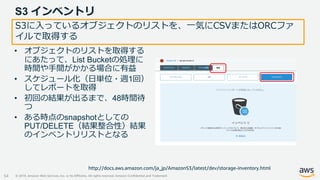 © 2019, Amazon Web Services, Inc. or its Affiliates. All rights reserved. Amazon Confidential and Trademark
S3 インベントリ
54
S3に入っているオブジェクトのリストを、一気にCSVまたはORCファ
イルで取得する
• オブジェクトのリストを取得する
にあたって、List Bucketの処理に
時間や手間がかかる場合に有益
• スケジュール化（日単位・週1回）
してレポートを取得
• 初回の結果が出るまで、48時間待
つ
• ある時点のsnapshotとしての
PUT/DELETE（結果整合性）結果
のインベントリリストとなる
http://docs.aws.amazon.com/ja_jp/AmazonS3/latest/dev/storage-inventory.html
 