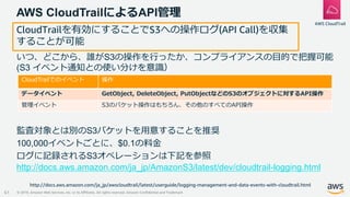 © 2019, Amazon Web Services, Inc. or its Affiliates. All rights reserved. Amazon Confidential and Trademark
AWS CloudTrailによるAPI管理
61
AWS CloudTrail
いつ、どこから、誰がS3の操作を行ったか、コンプライアンスの目的で把握可能
(S3 イベント通知との使い分けを意識）
監査対象とは別のS3バケットを用意することを推奨
100,000イベントごとに、$0.1の料金
ログに記録されるS3オペレーションは下記を参照
http://docs.aws.amazon.com/ja_jp/AmazonS3/latest/dev/cloudtrail-logging.html
http://docs.aws.amazon.com/ja_jp/awscloudtrail/latest/userguide/logging-management-and-data-events-with-cloudtrail.html
CloudTrailでのイベント 操作
データイベント GetObject, DeleteObject, PutObjectなどのS3のオブジェクトに対するAPI操作
管理イベント S3のバケット操作はもちろん、その他のすべてのAPI操作
CloudTrailを有効にすることでS3への操作ログ(API Call)を収集
することが可能
 