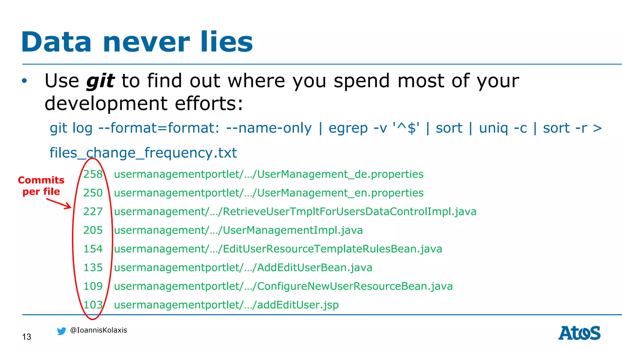 13
@IoannisKolaxis
• Use git to find out where you spend most of your
development efforts:
git log --format=format: --name-only | egrep -v '^$' | sort | uniq -c | sort -r >
files_change_frequency.txt
258 usermanagementportlet/…/UserManagement_de.properties
250 usermanagementportlet/…/UserManagement_en.properties
227 usermanagement/…/RetrieveUserTmpltForUsersDataControlImpl.java
205 usermanagement/…/UserManagementImpl.java
154 usermanagement/…/EditUserResourceTemplateRulesBean.java
135 usermanagementportlet/…/AddEditUserBean.java
109 usermanagementportlet/…/ConfigureNewUserResourceBean.java
103 usermanagementportlet/…/addEditUser.jsp
Data never lies
Commits
per file
 