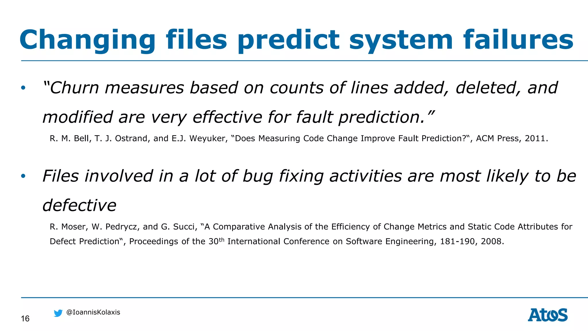 16
@IoannisKolaxis
• “Churn measures based on counts of lines added, deleted, and
modified are very effective for fault prediction.”
R. M. Bell, T. J. Ostrand, and E.J. Weyuker, “Does Measuring Code Change Improve Fault Prediction?“, ACM Press, 2011.
• Files involved in a lot of bug fixing activities are most likely to be
defective
R. Moser, W. Pedrycz, and G. Succi, “A Comparative Analysis of the Efficiency of Change Metrics and Static Code Attributes for
Defect Prediction“, Proceedings of the 30th International Conference on Software Engineering, 181-190, 2008.
Changing files predict system failures
 