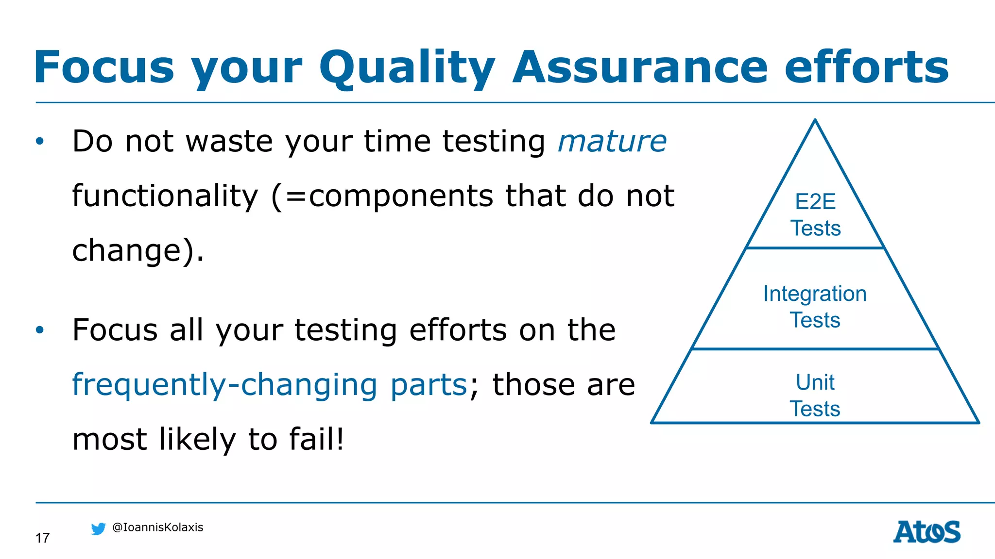 17
@IoannisKolaxis
• Do not waste your time testing mature
functionality (=components that do not
change).
• Focus all your testing efforts on the
frequently-changing parts; those are
most likely to fail!
Focus your Quality Assurance efforts
Unit
Tests
Integration
Tests
E2E
Tests
 