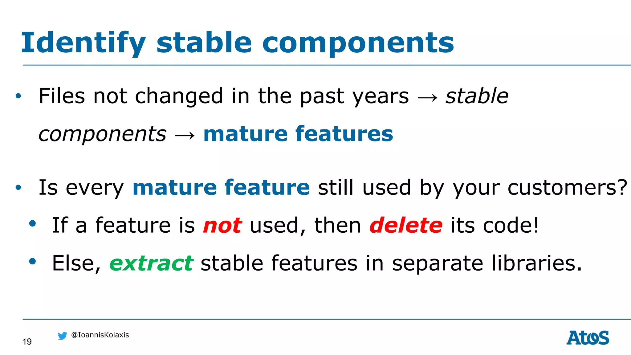 19
@IoannisKolaxis
• Files not changed in the past years → stable
components → mature features
• Is every mature feature still used by your customers?
• If a feature is not used, then delete its code!
• Else, extract stable features in separate libraries.
Identify stable components
 