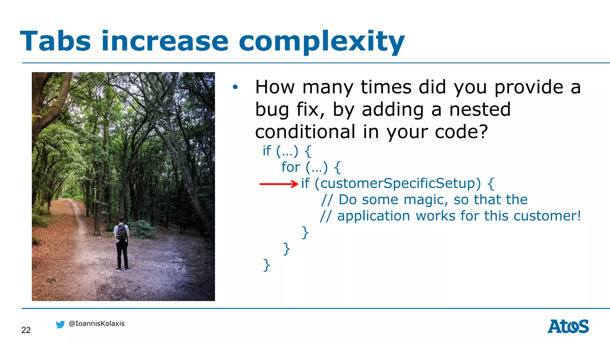 22
@IoannisKolaxis
• How many times did you provide a
bug fix, by adding a nested
conditional in your code?
if (…) {
for (…) {
if (customerSpecificSetup) {
// Do some magic, so that the
// application works for this customer!
}
}
}
Tabs increase complexity
 