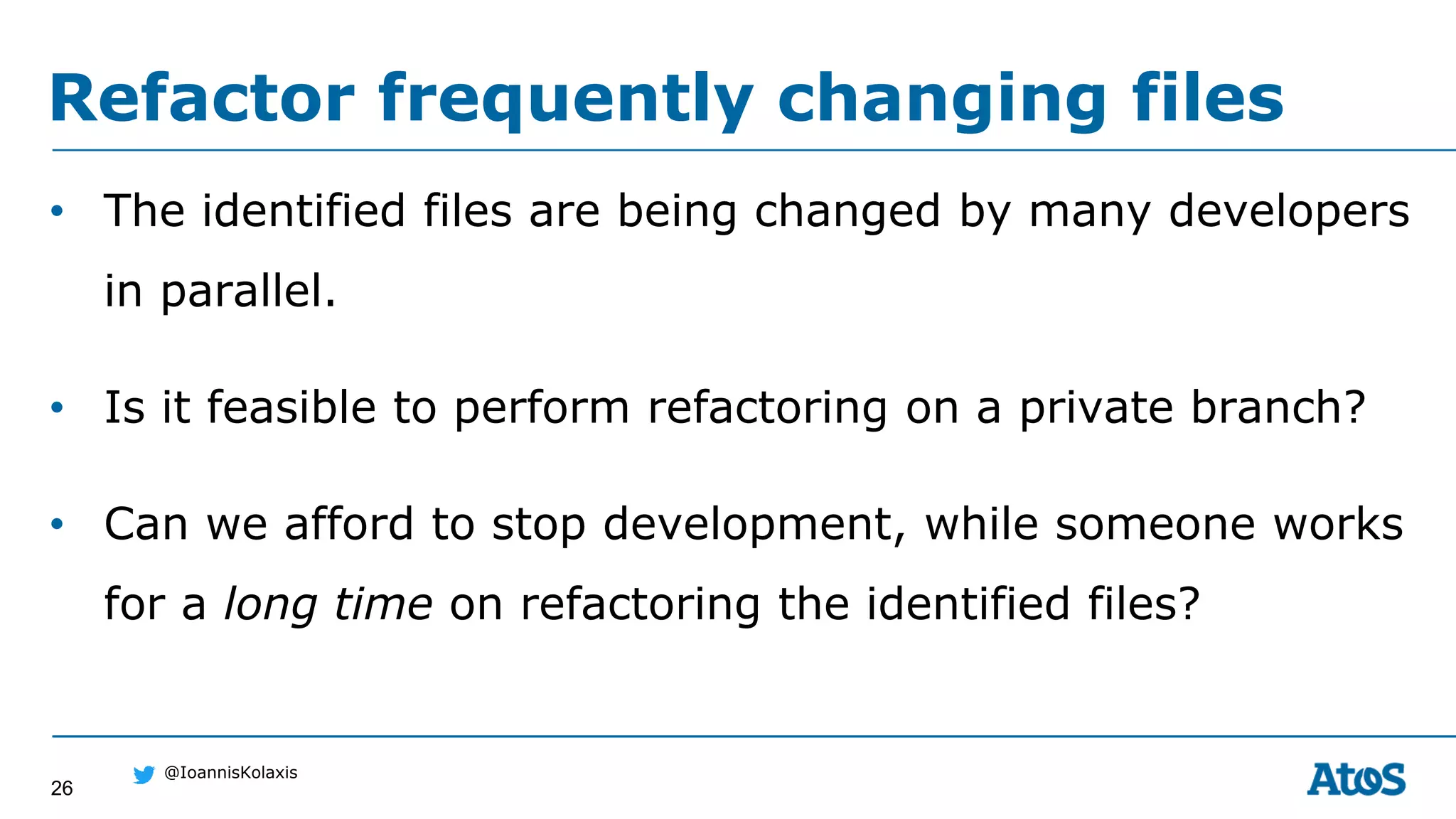 26
@IoannisKolaxis
• The identified files are being changed by many developers
in parallel.
• Is it feasible to perform refactoring on a private branch?
• Can we afford to stop development, while someone works
for a long time on refactoring the identified files?
Refactor frequently changing files
 