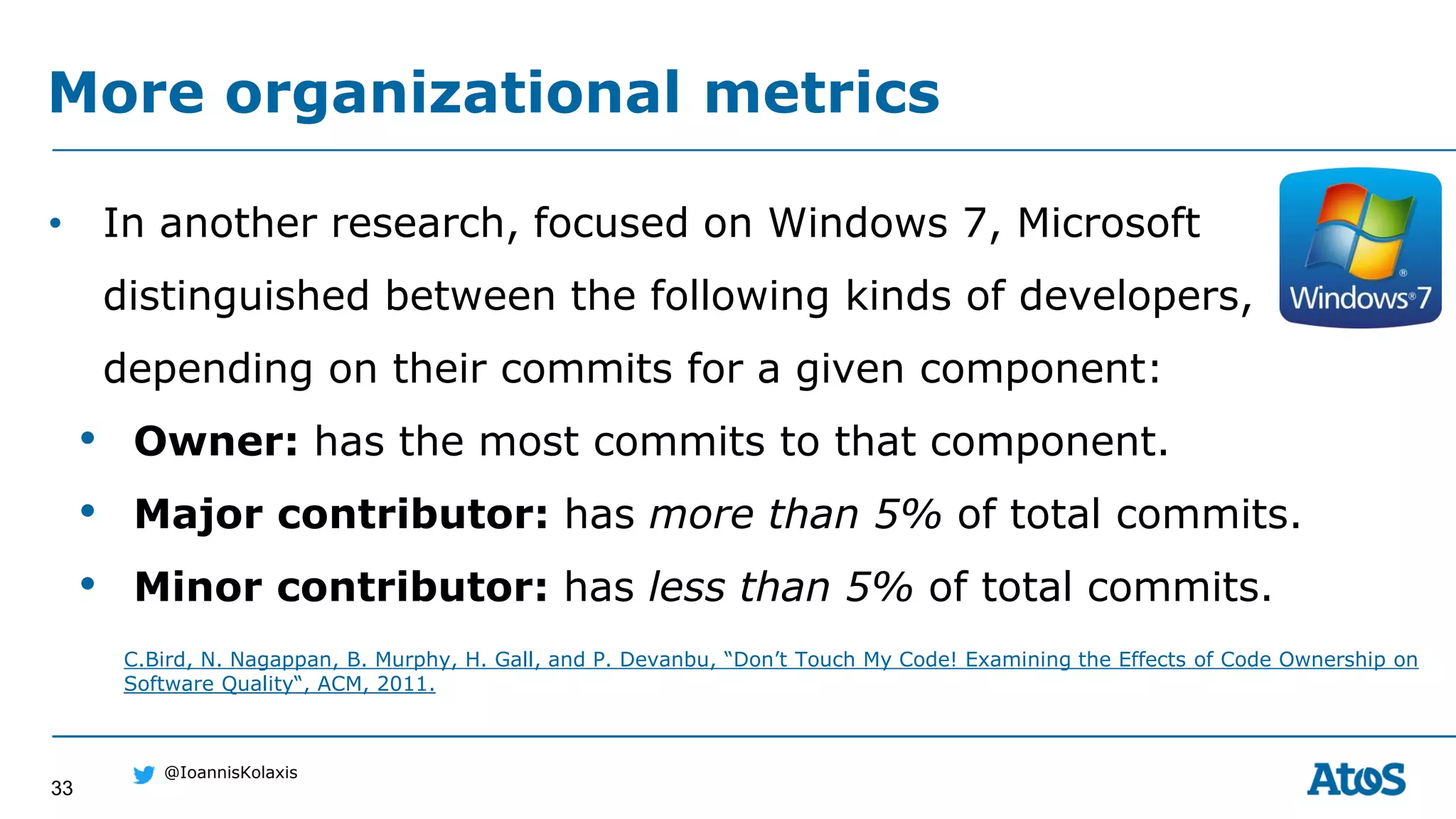 33
@IoannisKolaxis
• In another research, focused on Windows 7, Microsoft
distinguished between the following kinds of developers,
depending on their commits for a given component:
• Owner: has the most commits to that component.
• Major contributor: has more than 5% of total commits.
• Minor contributor: has less than 5% of total commits.
More organizational metrics
C.Bird, N. Nagappan, B. Murphy, H. Gall, and P. Devanbu, “Don’t Touch My Code! Examining the Effects of Code Ownership on
Software Quality“, ACM, 2011.
 