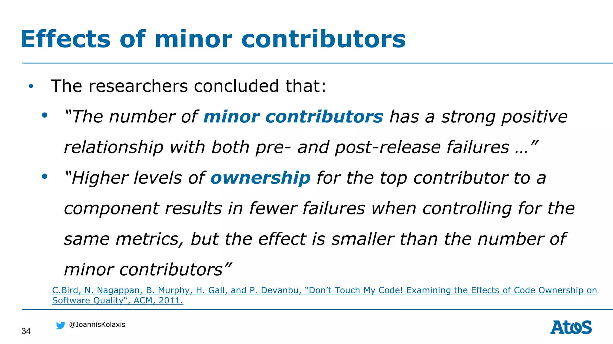 34
@IoannisKolaxis
• The researchers concluded that:
• “The number of minor contributors has a strong positive
relationship with both pre- and post-release failures …”
• “Higher levels of ownership for the top contributor to a
component results in fewer failures when controlling for the
same metrics, but the effect is smaller than the number of
minor contributors”
Effects of minor contributors
C.Bird, N. Nagappan, B. Murphy, H. Gall, and P. Devanbu, “Don’t Touch My Code! Examining the Effects of Code Ownership on
Software Quality“, ACM, 2011.
 