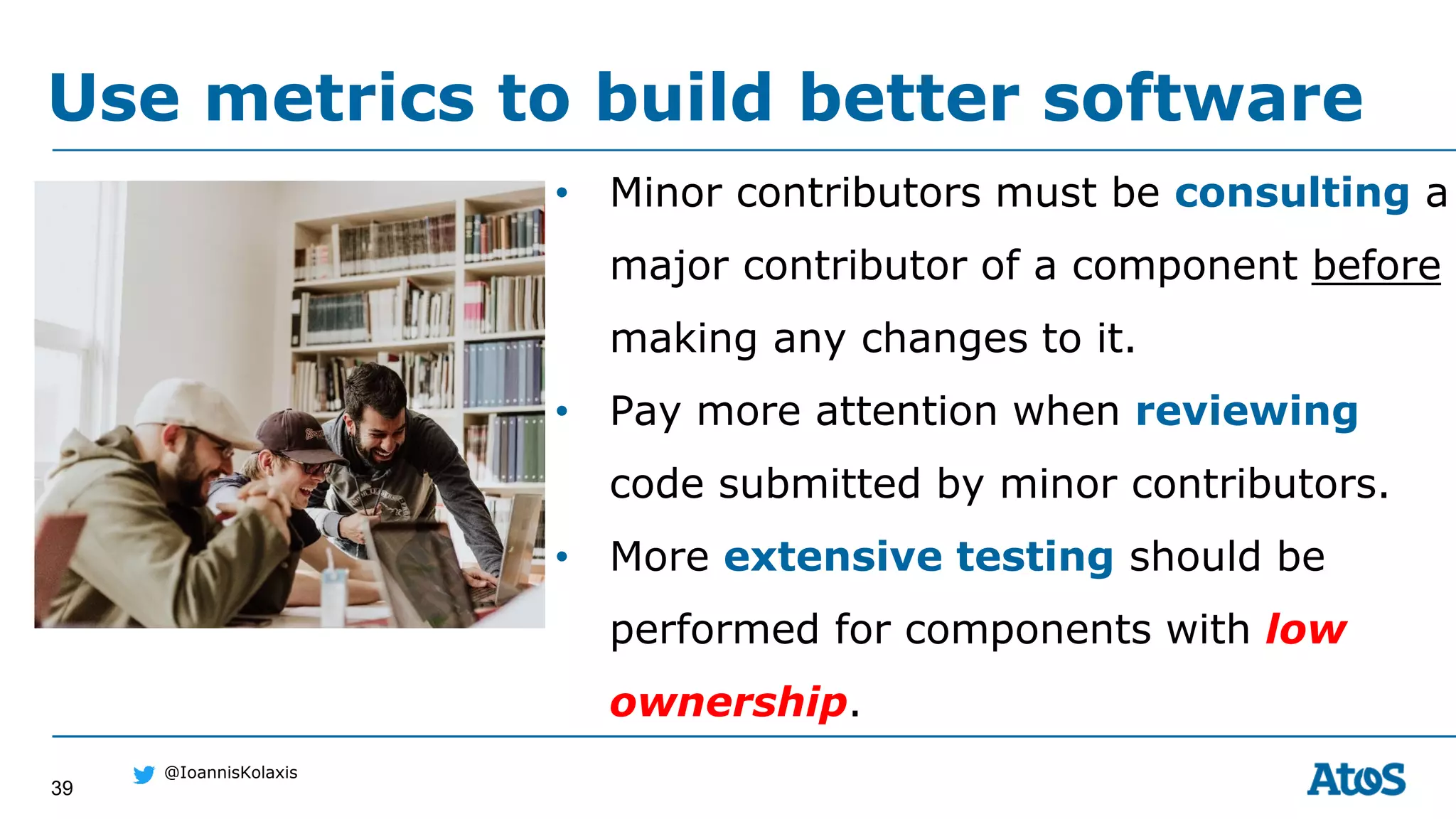 39
@IoannisKolaxis
• Minor contributors must be consulting a
major contributor of a component before
making any changes to it.
• Pay more attention when reviewing
code submitted by minor contributors.
• More extensive testing should be
performed for components with low
ownership.
Use metrics to build better software
 
