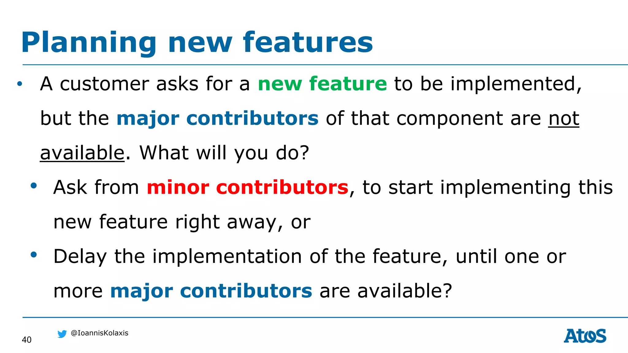 40
@IoannisKolaxis
• A customer asks for a new feature to be implemented,
but the major contributors of that component are not
available. What will you do?
• Ask from minor contributors, to start implementing this
new feature right away, or
• Delay the implementation of the feature, until one or
more major contributors are available?
Planning new features
 