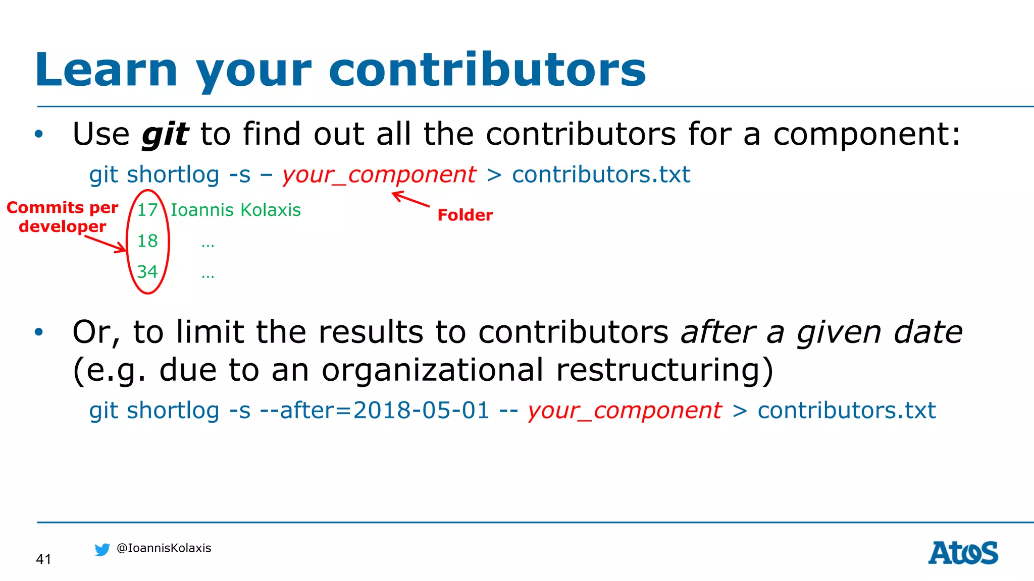41
@IoannisKolaxis
• Use git to find out all the contributors for a component:
git shortlog -s – your_component > contributors.txt
17 Ioannis Kolaxis
18 …
34 …
• Or, to limit the results to contributors after a given date
(e.g. due to an organizational restructuring)
git shortlog -s --after=2018-05-01 -- your_component > contributors.txt
Learn your contributors
Commits per
developer
Folder
 
