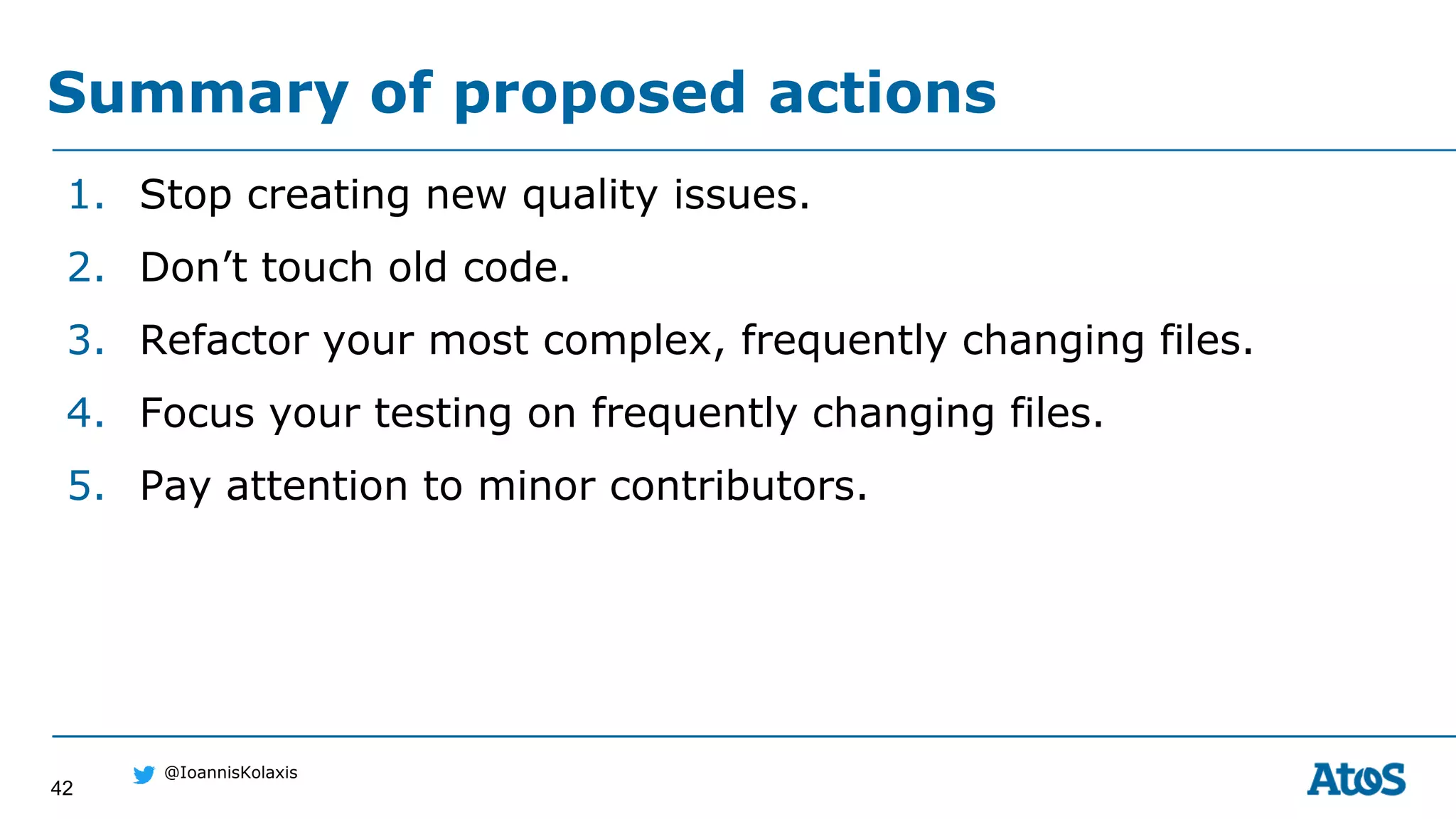 42
@IoannisKolaxis
1. Stop creating new quality issues.
2. Don’t touch old code.
3. Refactor your most complex, frequently changing files.
4. Focus your testing on frequently changing files.
5. Pay attention to minor contributors.
Summary of proposed actions
 