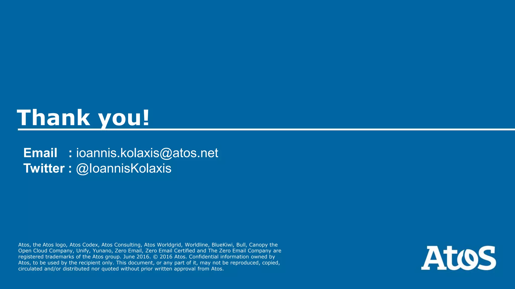 Atos, the Atos logo, Atos Codex, Atos Consulting, Atos Worldgrid, Worldline, BlueKiwi, Bull, Canopy the
Open Cloud Company, Unify, Yunano, Zero Email, Zero Email Certified and The Zero Email Company are
registered trademarks of the Atos group. June 2016. © 2016 Atos. Confidential information owned by
Atos, to be used by the recipient only. This document, or any part of it, may not be reproduced, copied,
circulated and/or distributed nor quoted without prior written approval from Atos.
Thank you!
Email : ioannis.kolaxis@atos.net
Twitter : @IoannisKolaxis
 