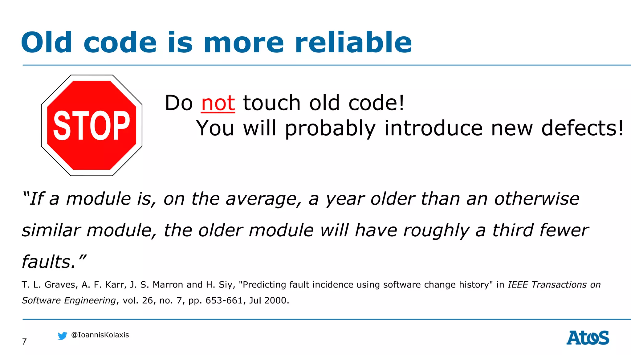 7
@IoannisKolaxis
Do not touch old code!
You will probably introduce new defects!
Old code is more reliable
“If a module is, on the average, a year older than an otherwise
similar module, the older module will have roughly a third fewer
faults.”
T. L. Graves, A. F. Karr, J. S. Marron and H. Siy, "Predicting fault incidence using software change history" in IEEE Transactions on
Software Engineering, vol. 26, no. 7, pp. 653-661, Jul 2000.
 