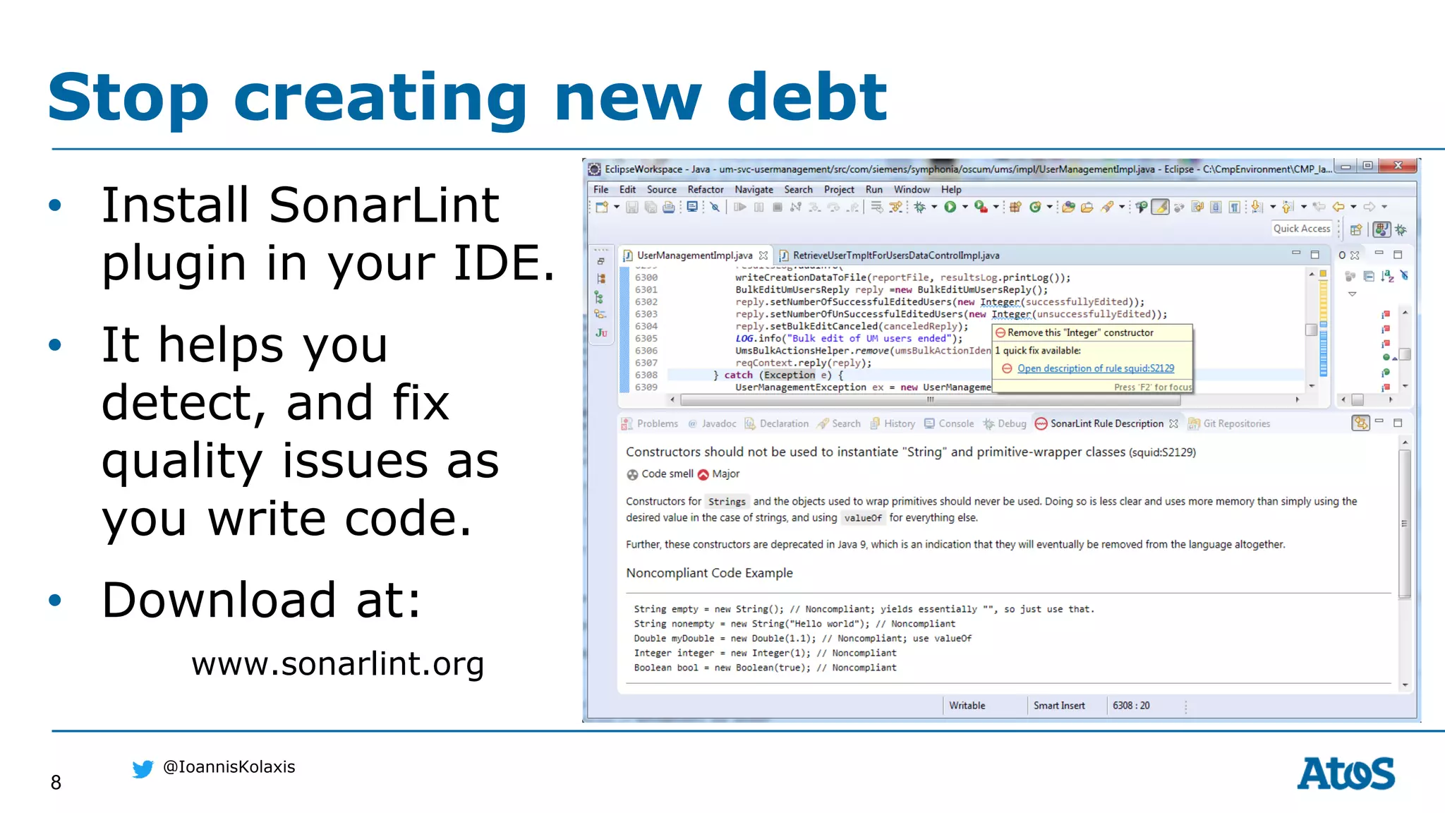 8
@IoannisKolaxis
Stop creating new debt
• Install SonarLint
plugin in your IDE.
• It helps you
detect, and fix
quality issues as
you write code.
• Download at:
www.sonarlint.org
 